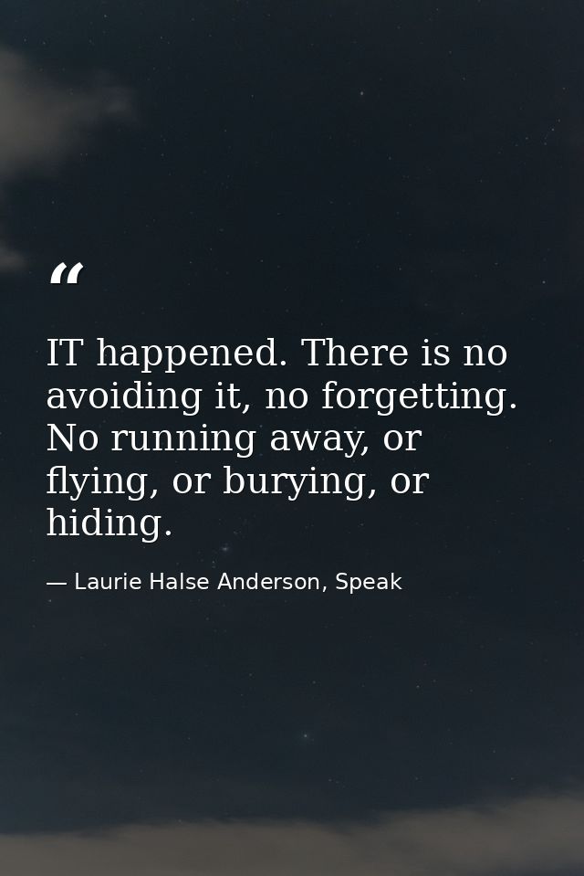 IT happened. There is no avoiding it, no forgetting. No running away, or flying, or burying, or hiding. — Laurie Halse Anderson, Speak