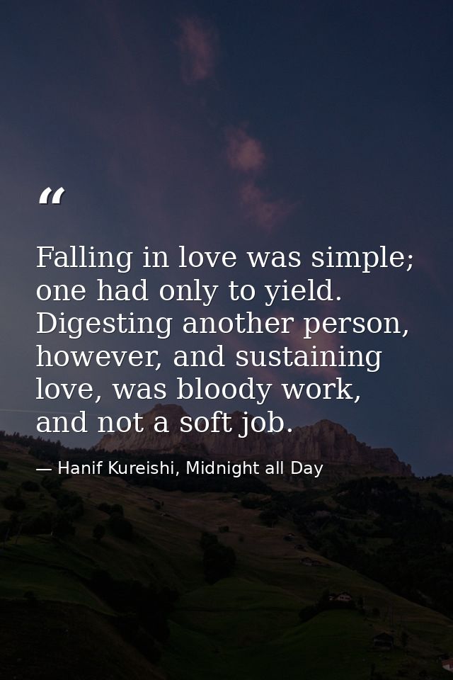 Falling in love was simple; one had only to yield. Digesting another person, however, and sustaining love, was bloody wo — Hanif Kureishi, Midnight all Day