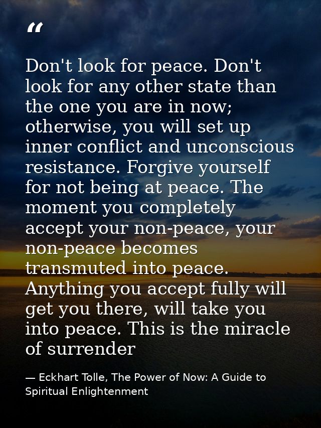 Don't look for peace. Don't look for any other state than the one you are in now; otherwise, you will set up inner confl — Eckhart Tolle, The Power of Now: A Guide to Spiritual Enlightenment