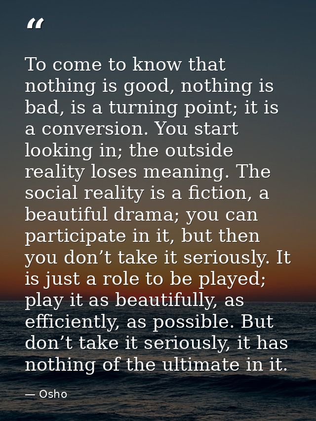 To come to know that nothing is good, nothing is bad, is a turning point; it is a conversion. You start looking in; the  — Osho
