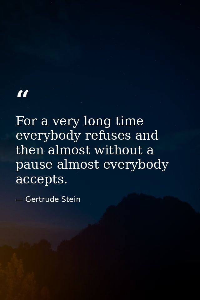 For a very long time everybody refuses and then almost without a pause almost everybody accepts. — Gertrude Stein