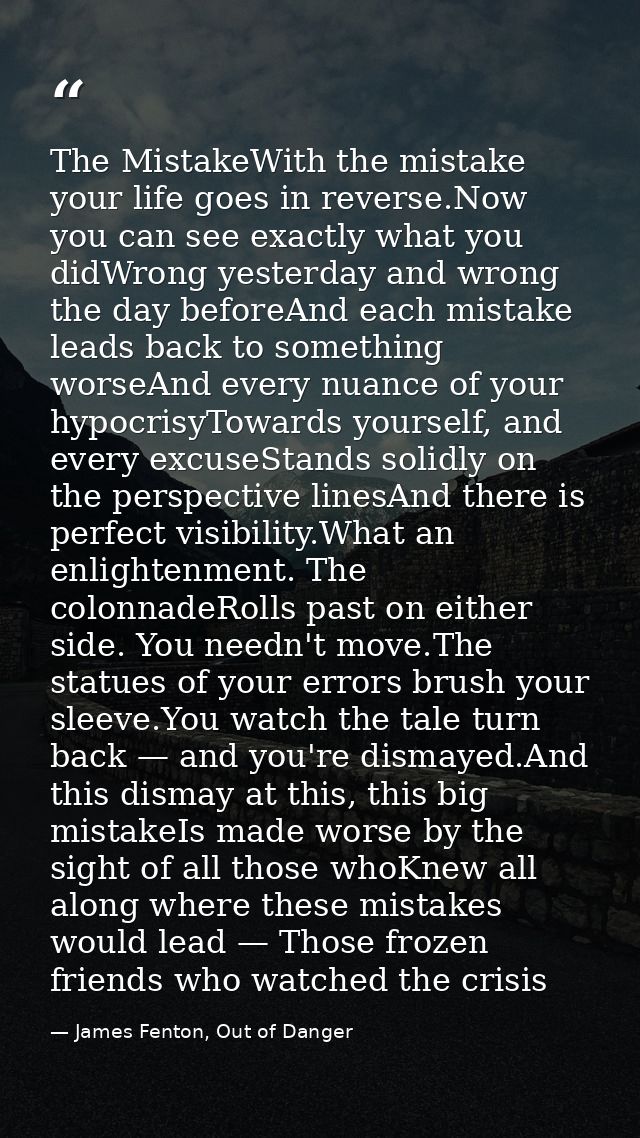 The MistakeWith the mistake your life goes in reverse.Now you can see exactly what you didWrong yesterday and wrong the  — James Fenton, Out of Danger