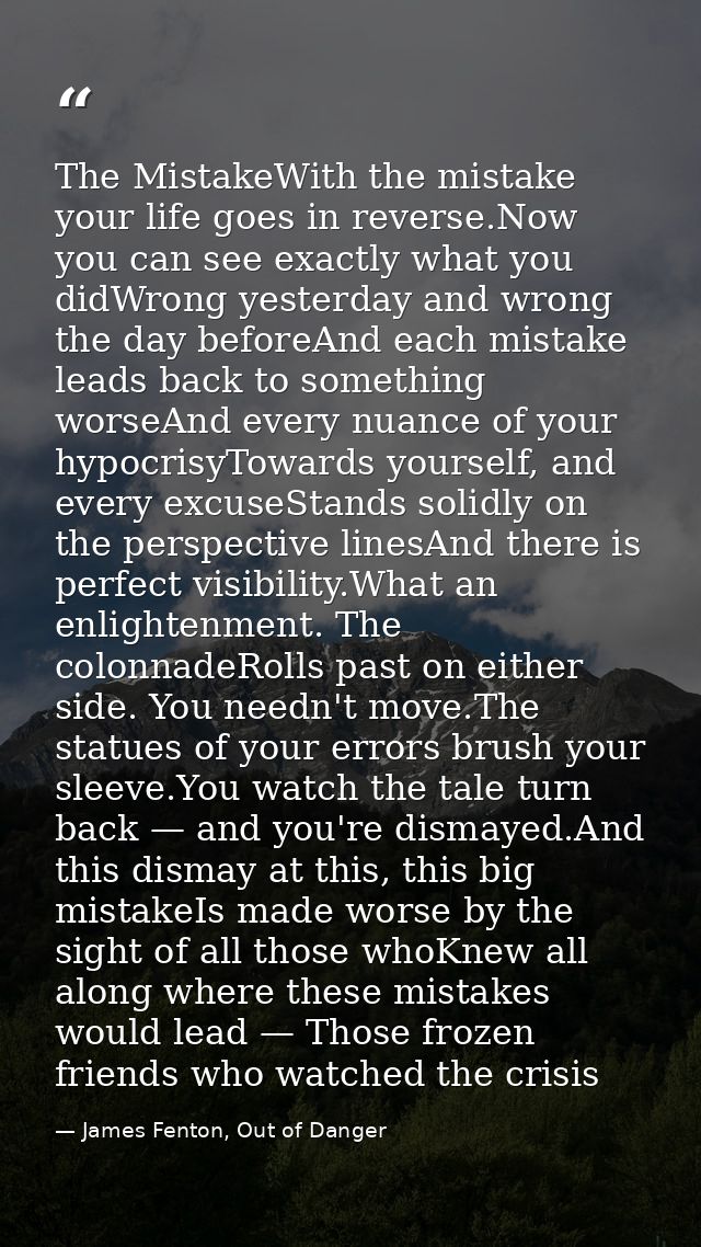 The MistakeWith the mistake your life goes in reverse.Now you can see exactly what you didWrong yesterday and wrong the  — James Fenton, Out of Danger