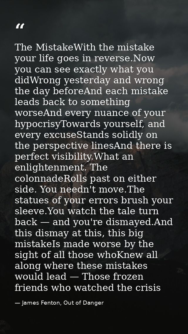 The MistakeWith the mistake your life goes in reverse.Now you can see exactly what you didWrong yesterday and wrong the  — James Fenton, Out of Danger