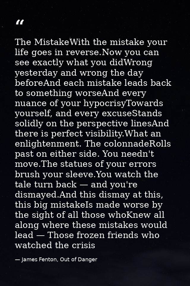 The MistakeWith the mistake your life goes in reverse.Now you can see exactly what you didWrong yesterday and wrong the  — James Fenton, Out of Danger