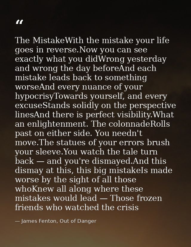 The MistakeWith the mistake your life goes in reverse.Now you can see exactly what you didWrong yesterday and wrong the  — James Fenton, Out of Danger