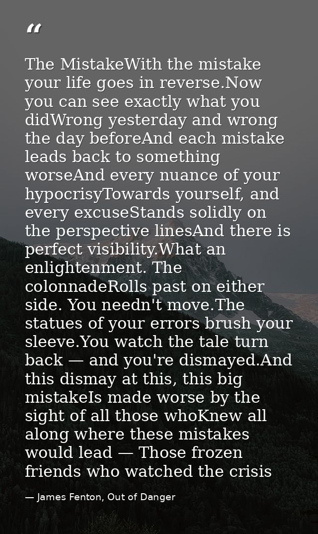 The MistakeWith the mistake your life goes in reverse.Now you can see exactly what you didWrong yesterday and wrong the  — James Fenton, Out of Danger