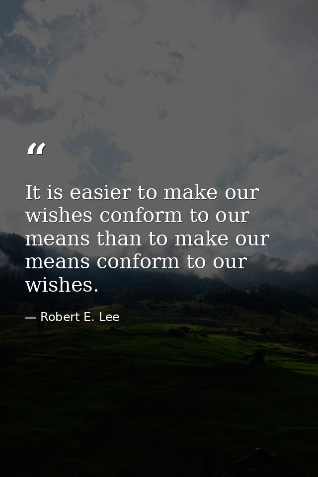 It is easier to make our wishes conform to our means than to make our means conform to our wishes. — Robert E. Lee
