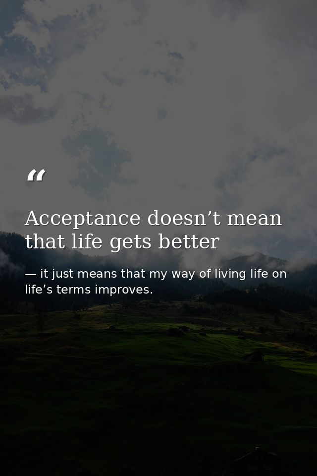 Acceptance doesn’t mean that life gets better — it just means that my way of living life on life’s terms improves.