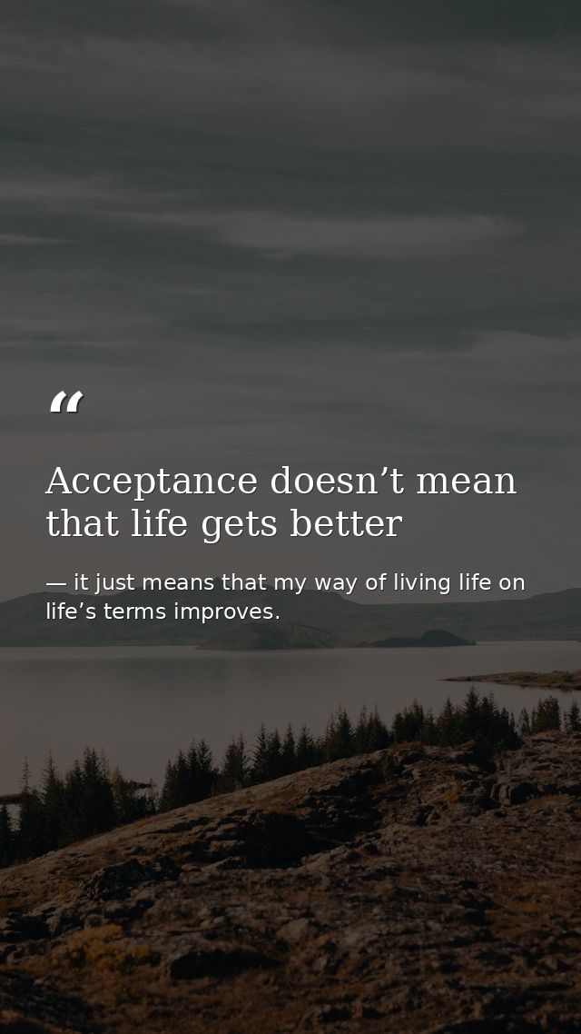 Acceptance doesn’t mean that life gets better — it just means that my way of living life on life’s terms improves.