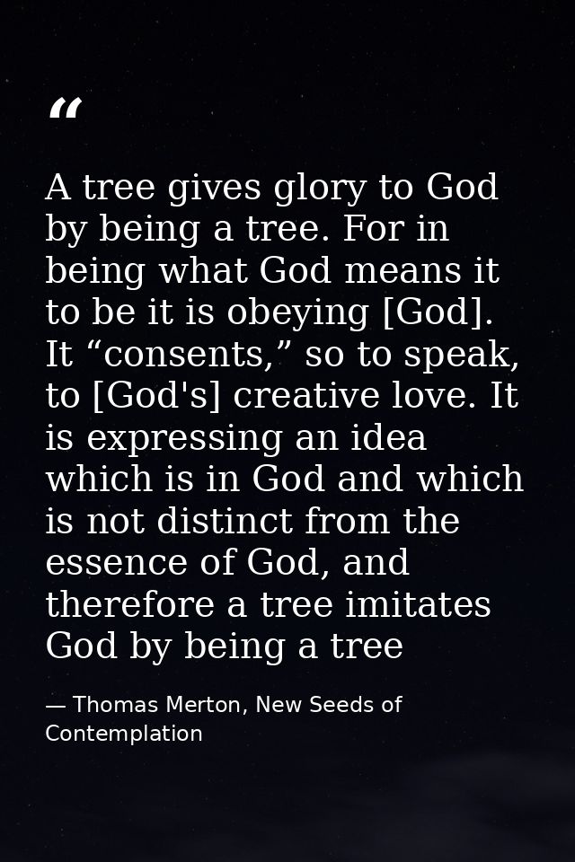 A tree gives glory to God by being a tree. For in being what God means it to be it is obeying [God]. It “consents,” so t — Thomas Merton, New Seeds of Contemplation