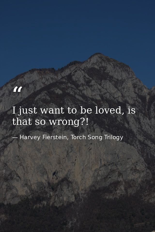 I just want to be loved, is that so wrong?! — Harvey Fierstein, Torch Song Trilogy