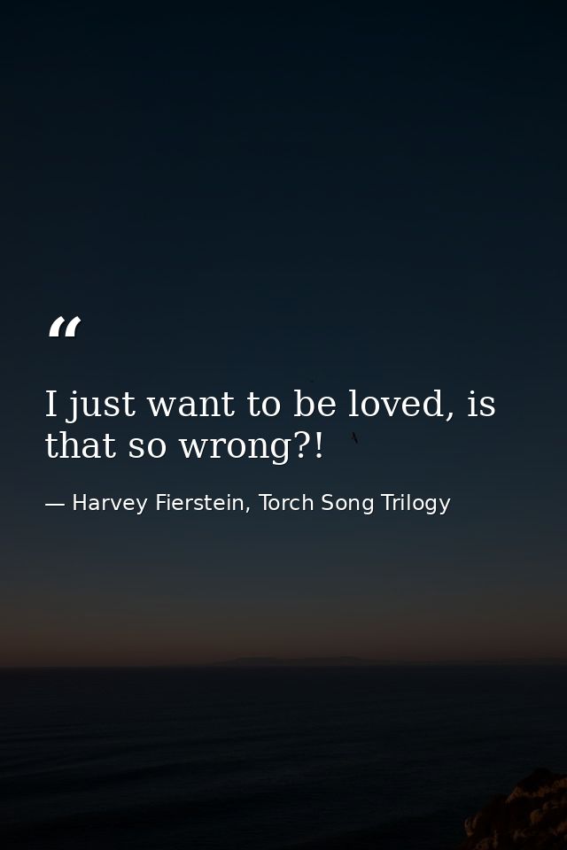 I just want to be loved, is that so wrong?! — Harvey Fierstein, Torch Song Trilogy