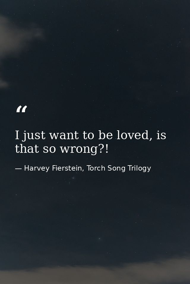 I just want to be loved, is that so wrong?! — Harvey Fierstein, Torch Song Trilogy