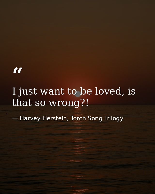 I just want to be loved, is that so wrong?! — Harvey Fierstein, Torch Song Trilogy