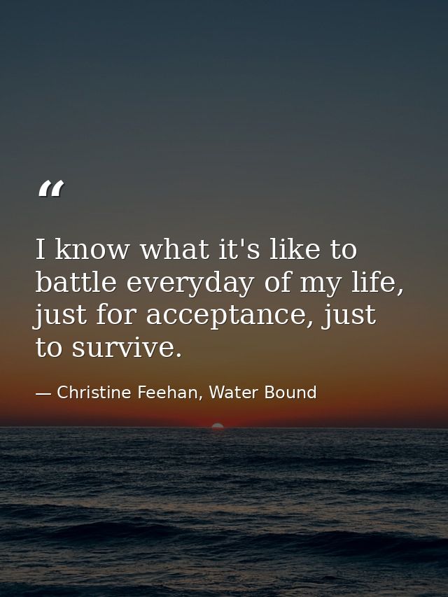 I know what it's like to battle everyday of my life, just for acceptance, just to survive. — Christine Feehan, Water Bound