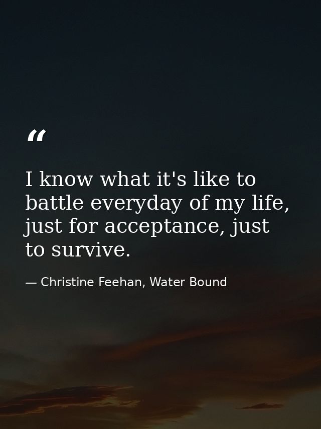 I know what it's like to battle everyday of my life, just for acceptance, just to survive. — Christine Feehan, Water Bound