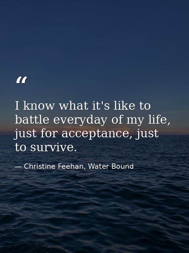 I know what it's like to battle everyday of my life, just for acceptance, just to survive. — Christine Feehan, Water Bound