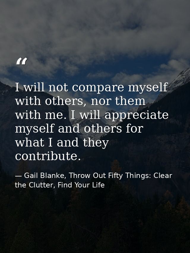 I will not compare myself with others, nor them with me. I will appreciate myself and others for what I and they contrib — Gail Blanke, Throw Out Fifty Things: Clear the Clutter, Find Your Life