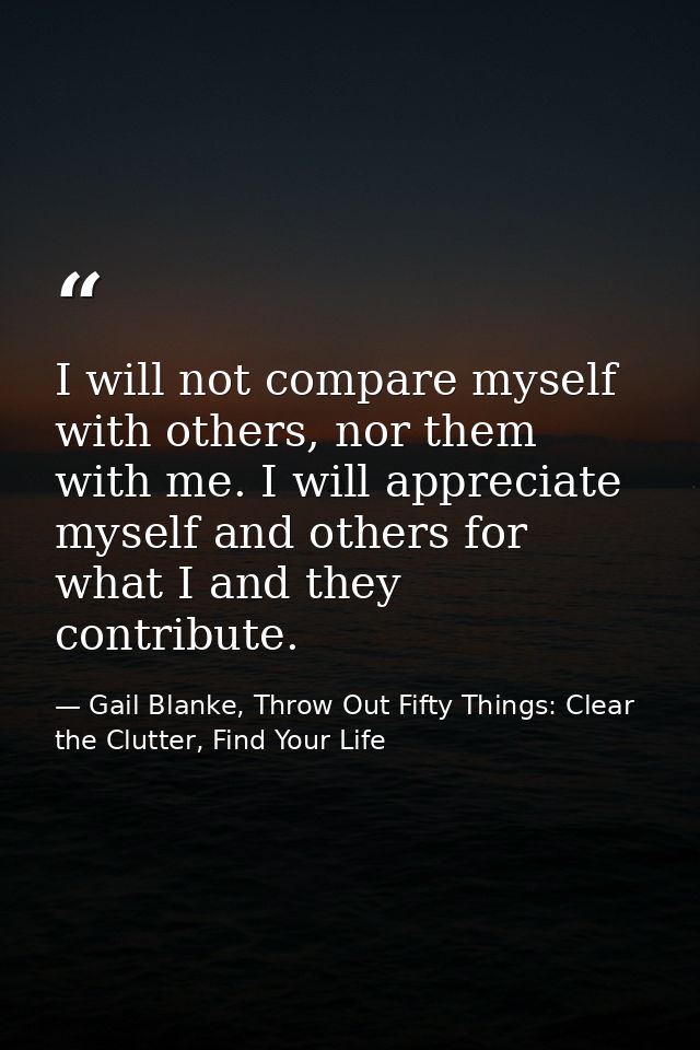 I will not compare myself with others, nor them with me. I will appreciate myself and others for what I and they contrib — Gail Blanke, Throw Out Fifty Things: Clear the Clutter, Find Your Life