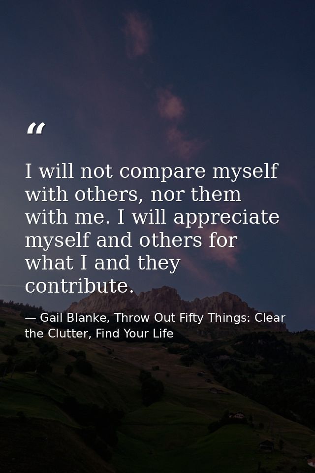 I will not compare myself with others, nor them with me. I will appreciate myself and others for what I and they contrib — Gail Blanke, Throw Out Fifty Things: Clear the Clutter, Find Your Life