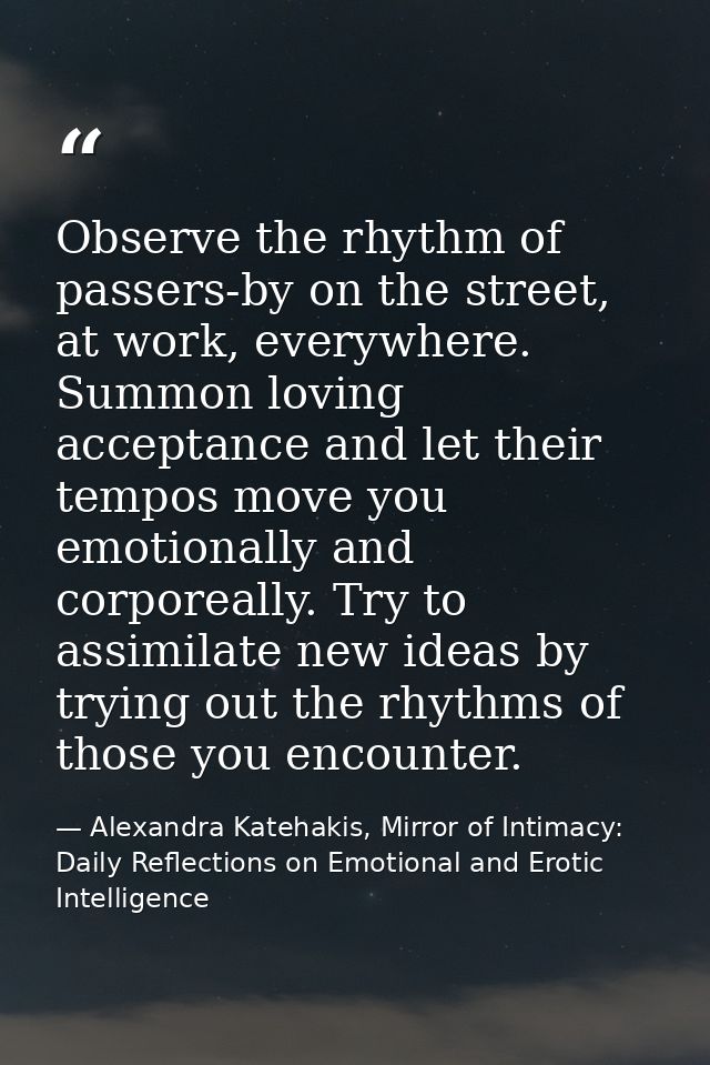 Observe the rhythm of passers-by on the street, at work, everywhere. Summon loving acceptance and let their tempos move  — Alexandra Katehakis, Mirror of Intimacy: Daily Reflections on Emotional and Erotic Intelligence