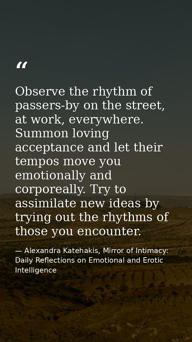 Observe the rhythm of passers-by on the street, at work, everywhere. Summon loving acceptance and let their tempos move  — Alexandra Katehakis, Mirror of Intimacy: Daily Reflections on Emotional and Erotic Intelligence