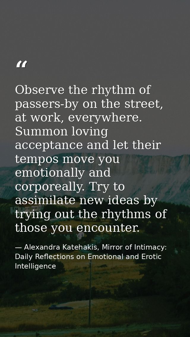 Observe the rhythm of passers-by on the street, at work, everywhere. Summon loving acceptance and let their tempos move  — Alexandra Katehakis, Mirror of Intimacy: Daily Reflections on Emotional and Erotic Intelligence