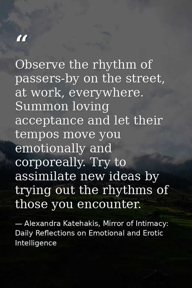 Observe the rhythm of passers-by on the street, at work, everywhere. Summon loving acceptance and let their tempos move  — Alexandra Katehakis, Mirror of Intimacy: Daily Reflections on Emotional and Erotic Intelligence