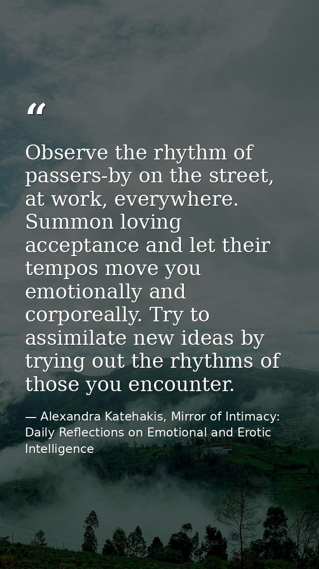 Observe the rhythm of passers-by on the street, at work, everywhere. Summon loving acceptance and let their tempos move  — Alexandra Katehakis, Mirror of Intimacy: Daily Reflections on Emotional and Erotic Intelligence