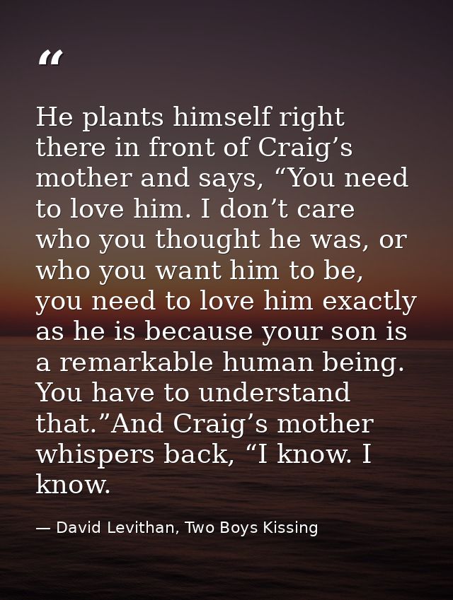 He plants himself right there in front of Craig’s mother and says, “You need to love him. I don’t care who you thought h — David Levithan, Two Boys Kissing