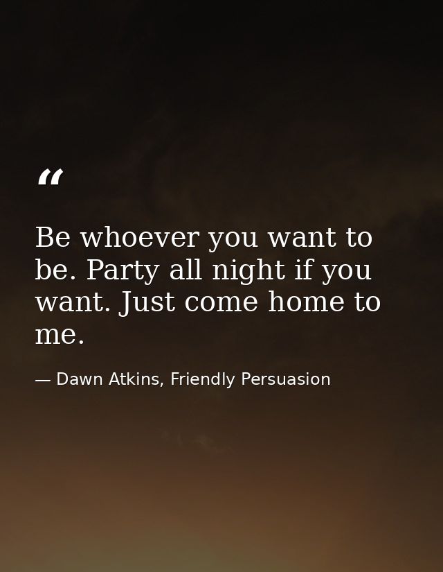 Be whoever you want to be. Party all night if you want. Just come home to me. — Dawn Atkins, Friendly Persuasion
