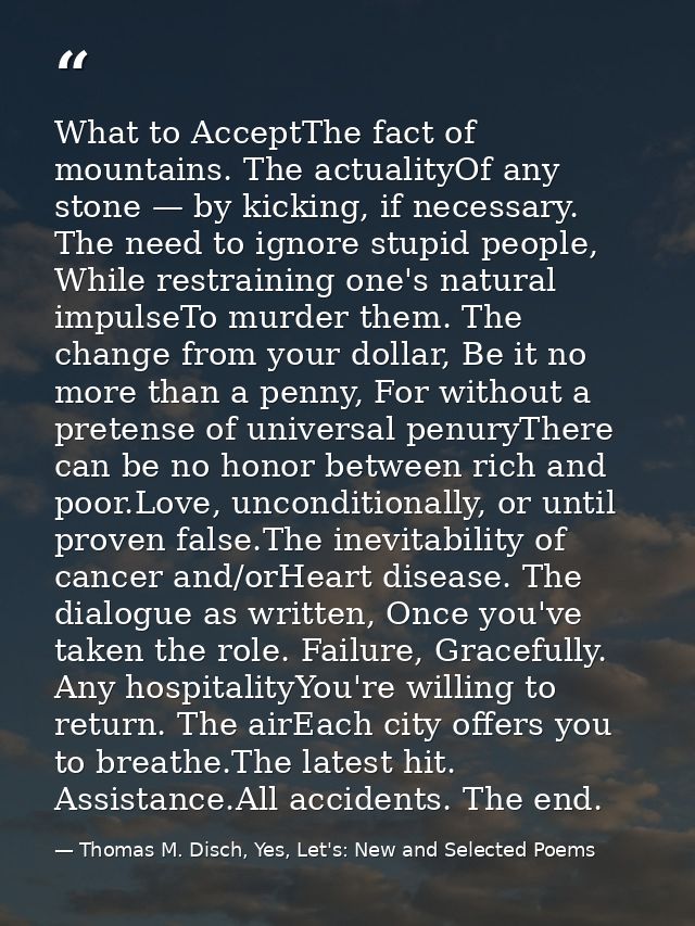 What to AcceptThe fact of mountains. The actualityOf any stone — by kicking, if necessary. The need to ignore stupid peo — Thomas M. Disch, Yes, Let's: New and Selected Poems
