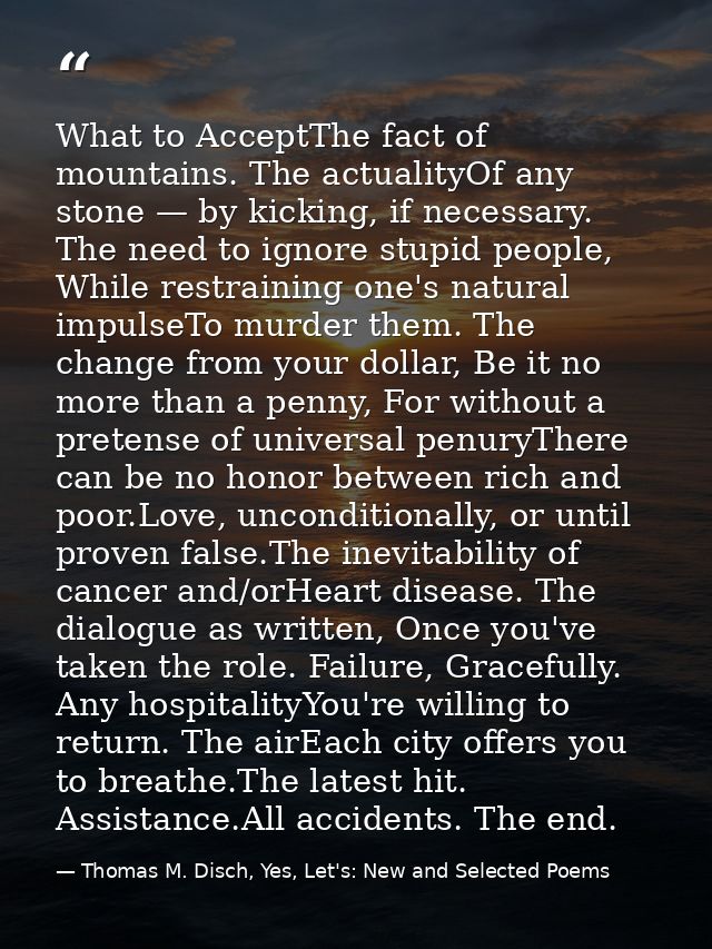 What to AcceptThe fact of mountains. The actualityOf any stone — by kicking, if necessary. The need to ignore stupid peo — Thomas M. Disch, Yes, Let's: New and Selected Poems