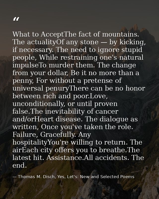 What to AcceptThe fact of mountains. The actualityOf any stone — by kicking, if necessary. The need to ignore stupid peo — Thomas M. Disch, Yes, Let's: New and Selected Poems