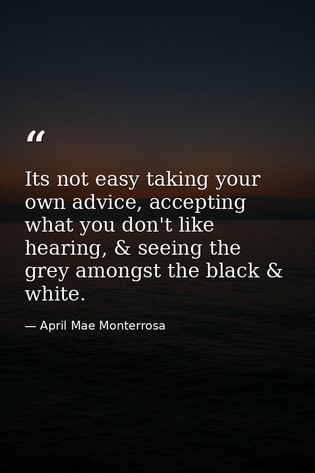 Its not easy taking your own advice, accepting what you don't like hearing, & seeing the grey amongst the black & white. — April Mae Monterrosa