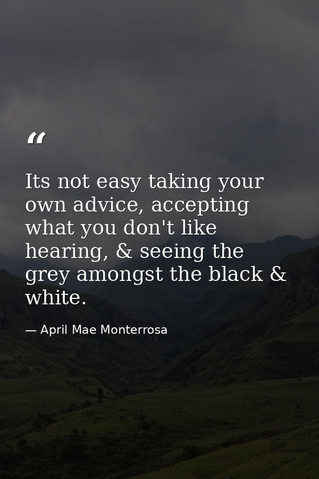 Its not easy taking your own advice, accepting what you don't like hearing, & seeing the grey amongst the black & white. — April Mae Monterrosa