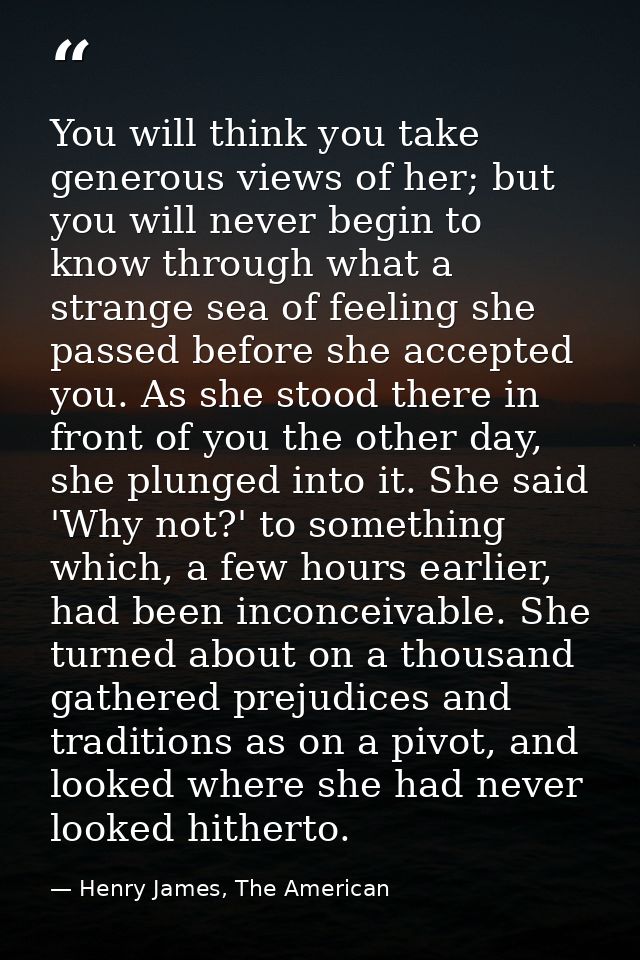 You will think you take generous views of her; but you will never begin to know through what a strange sea of feeling sh — Henry James, The American