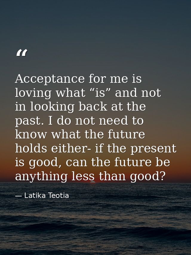Acceptance for me is loving what “is” and not in looking back at the past. I do not need to know what the future holds e — Latika Teotia