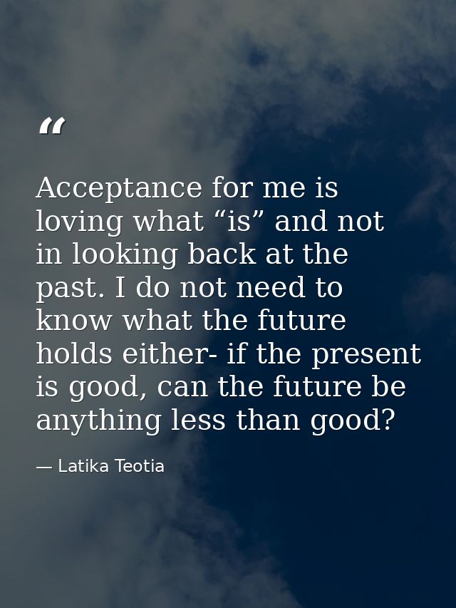 Acceptance for me is loving what “is” and not in looking back at the past. I do not need to know what the future holds e — Latika Teotia
