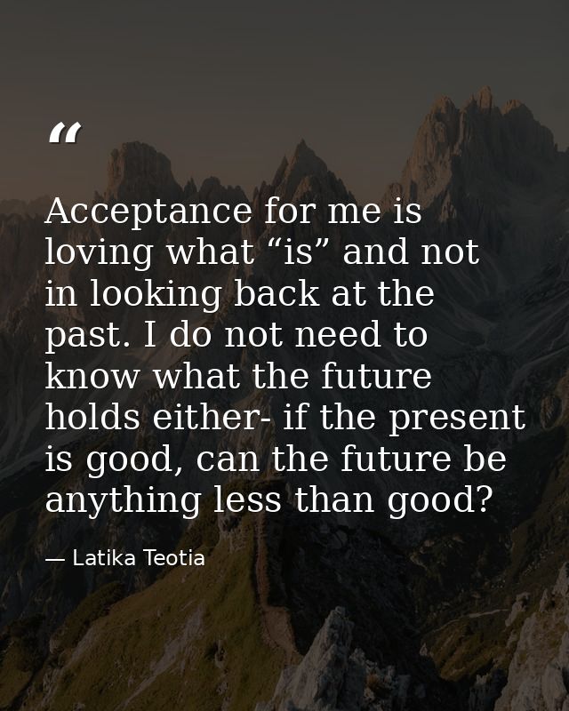 Acceptance for me is loving what “is” and not in looking back at the past. I do not need to know what the future holds e — Latika Teotia