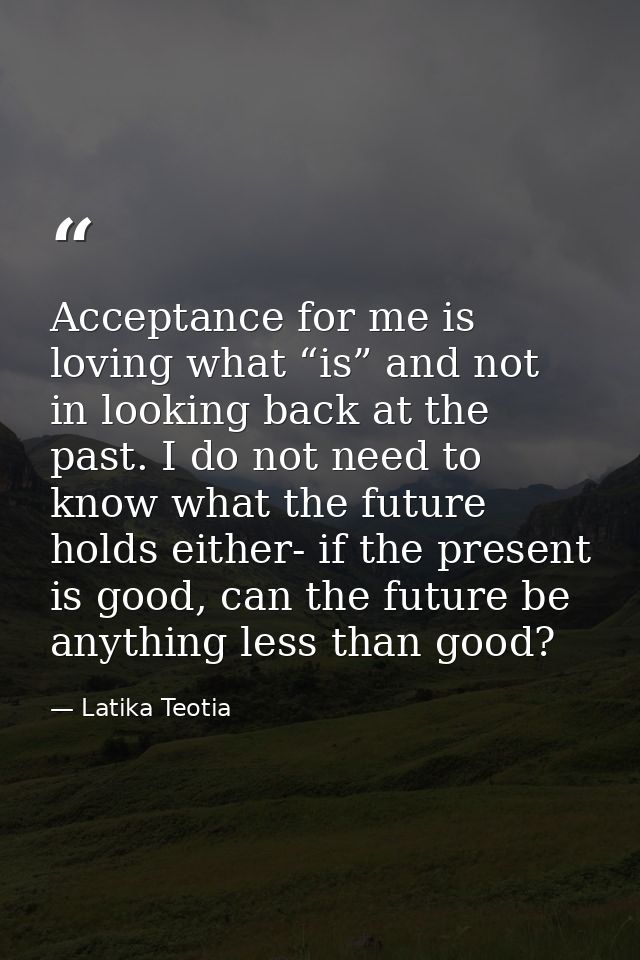 Acceptance for me is loving what “is” and not in looking back at the past. I do not need to know what the future holds e — Latika Teotia