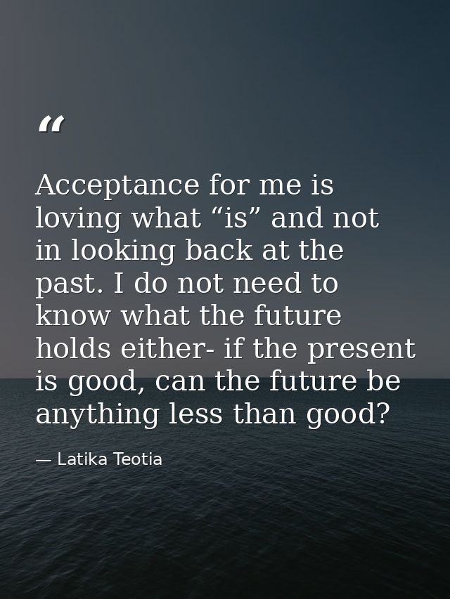 Acceptance for me is loving what “is” and not in looking back at the past. I do not need to know what the future holds e — Latika Teotia