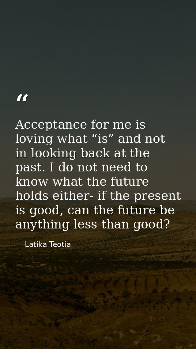 Acceptance for me is loving what “is” and not in looking back at the past. I do not need to know what the future holds e — Latika Teotia