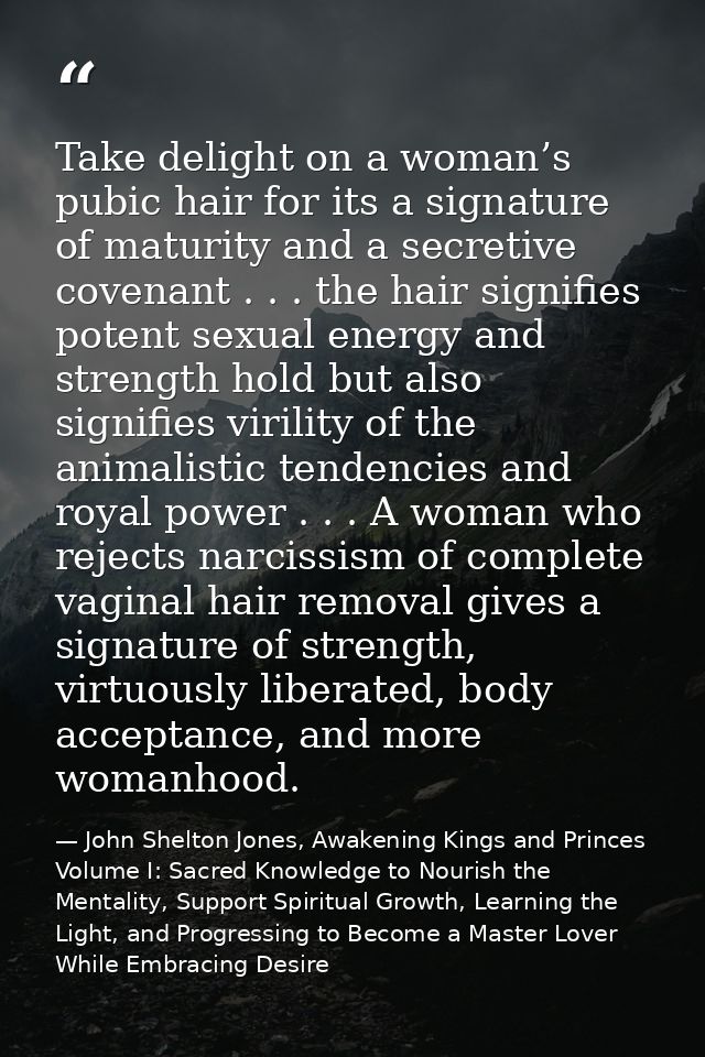 Take delight on a woman’s pubic hair for its a signature of maturity and a secretive covenant . . . the hair signifies p — John Shelton Jones, Awakening Kings and Princes Volume I: Sacred Knowledge to Nourish the Mentality, Support Spiritual Growth, Learning the Light, and Progressing to Become a Master Lover While Embracing Desire