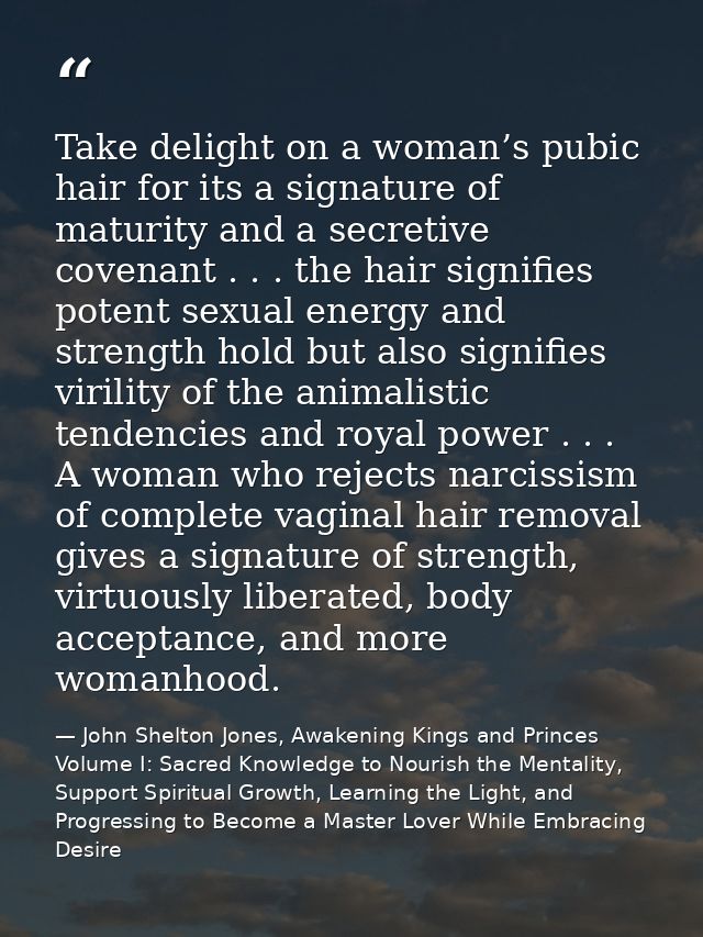 Take delight on a woman’s pubic hair for its a signature of maturity and a secretive covenant . . . the hair signifies p — John Shelton Jones, Awakening Kings and Princes Volume I: Sacred Knowledge to Nourish the Mentality, Support Spiritual Growth, Learning the Light, and Progressing to Become a Master Lover While Embracing Desire