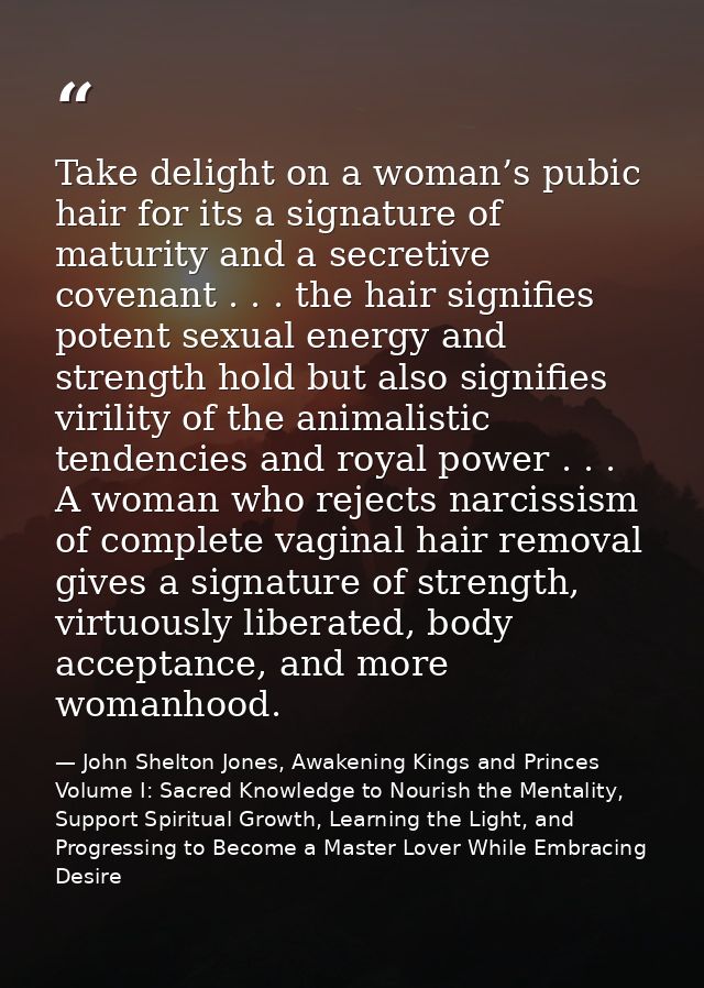 Take delight on a woman’s pubic hair for its a signature of maturity and a secretive covenant . . . the hair signifies p — John Shelton Jones, Awakening Kings and Princes Volume I: Sacred Knowledge to Nourish the Mentality, Support Spiritual Growth, Learning the Light, and Progressing to Become a Master Lover While Embracing Desire