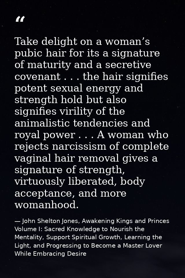 Take delight on a woman’s pubic hair for its a signature of maturity and a secretive covenant . . . the hair signifies p — John Shelton Jones, Awakening Kings and Princes Volume I: Sacred Knowledge to Nourish the Mentality, Support Spiritual Growth, Learning the Light, and Progressing to Become a Master Lover While Embracing Desire