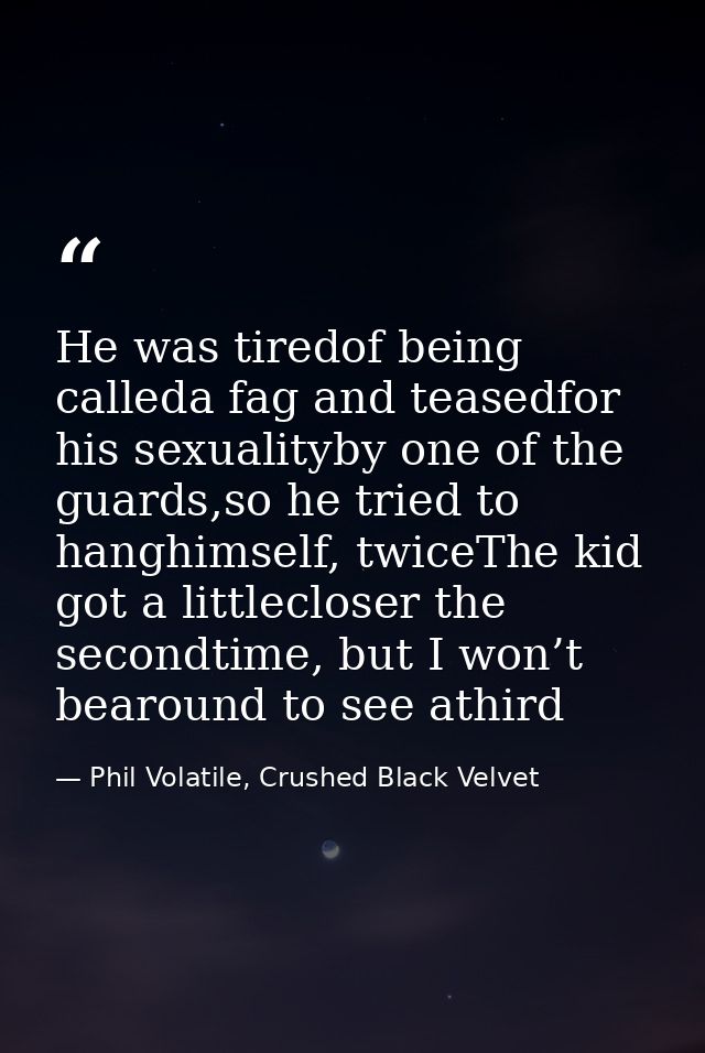 He was tiredof being calleda fag and teasedfor his sexualityby one of the guards,so he tried to hanghimself, twiceThe ki — Phil Volatile, Crushed Black Velvet