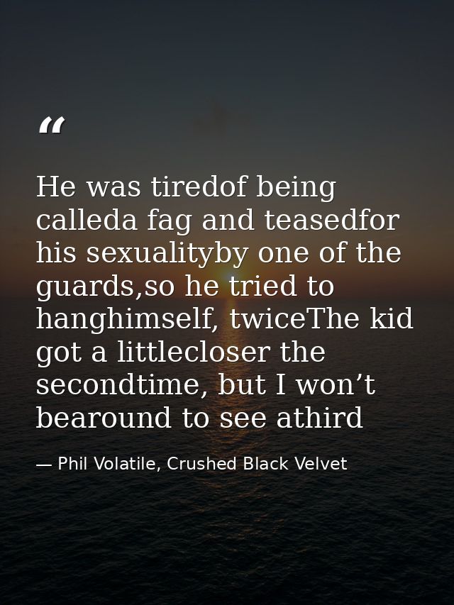 He was tiredof being calleda fag and teasedfor his sexualityby one of the guards,so he tried to hanghimself, twiceThe ki — Phil Volatile, Crushed Black Velvet